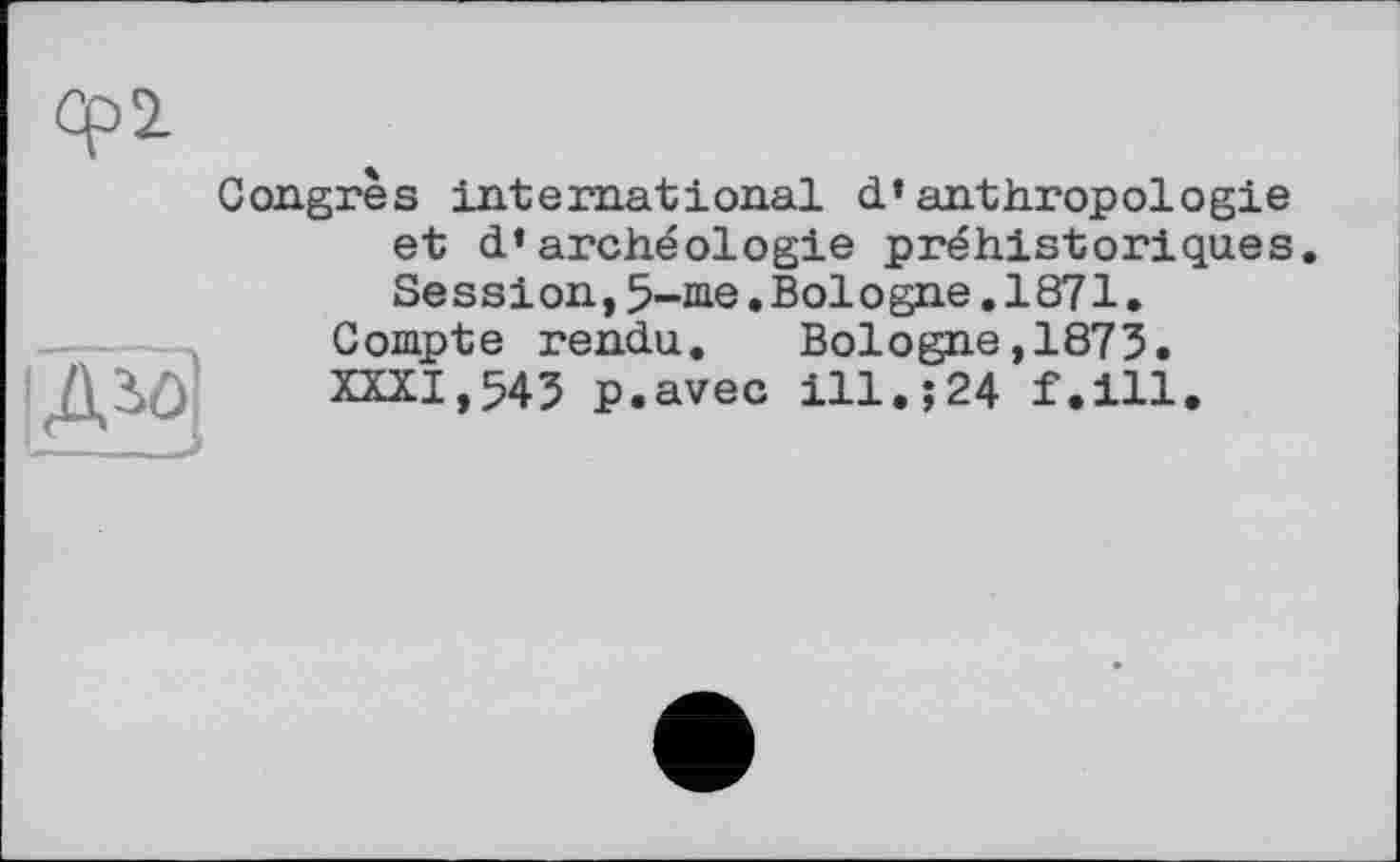 ﻿Abô
Congrès international d’anthropologie et d’archéologie préhistoriques. Session,5-me.Bologne.1871.
Compte rendu. Bologne,1875. XXXI,545 p.avec ill.;24 f.ill.